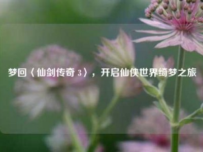 梦回〈仙剑传奇 3〉，开启仙侠世界绮梦之旅