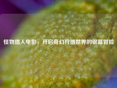 怪物猎人电影,开启奇幻狩猎世界的银幕冒险