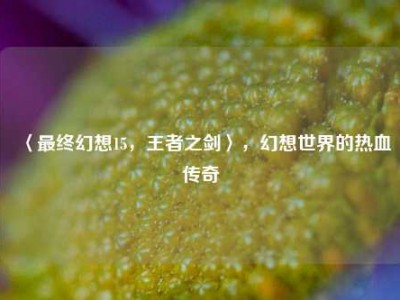 〈最终幻想15，王者之剑〉，幻想世界的热血传奇