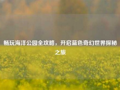畅玩海洋公园全攻略,开启蓝色奇幻世界探秘之旅