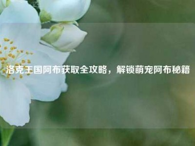 洛克王国阿布获取全攻略,解锁萌宠阿布秘籍
