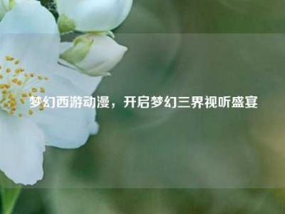 梦幻西游动漫,开启梦幻三界视听盛宴