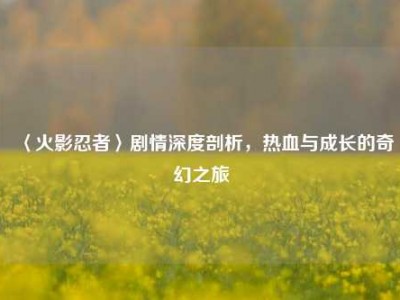 〈火影忍者〉剧情深度剖析，热血与成长的奇幻之旅