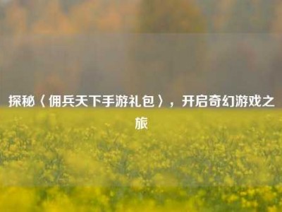 探秘〈佣兵天下手游礼包〉，开启奇幻游戏之旅