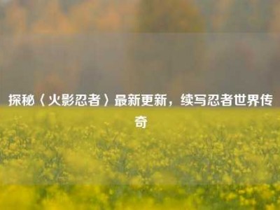 探秘〈火影忍者〉最新更新，续写忍者世界传奇