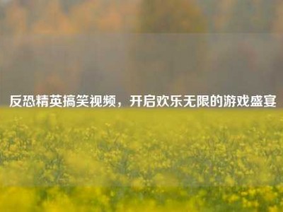 反恐精英搞笑视频，开启欢乐无限的游戏盛宴