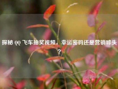 探秘 QQ 飞车抽奖视频，幸运密码还是营销噱头？