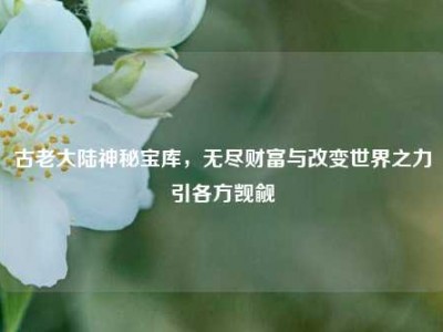 古老大陆神秘宝库,无尽财富与改变世界之力引各方觊觎