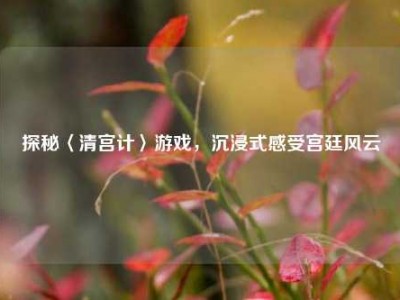 探秘〈清宫计〉游戏，沉浸式感受宫廷风云