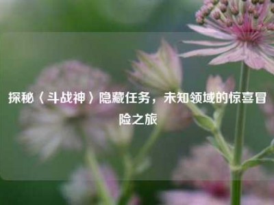 探秘〈斗战神〉隐藏任务,未知领域的惊喜冒险之旅