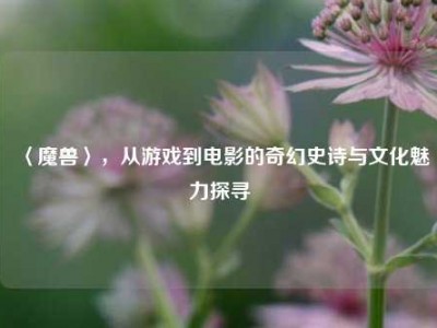 〈魔兽〉,从游戏到电影的奇幻史诗与文化魅力探寻