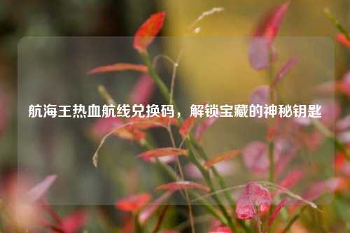 航海王热血航线兑换码,解锁宝藏的神秘钥匙