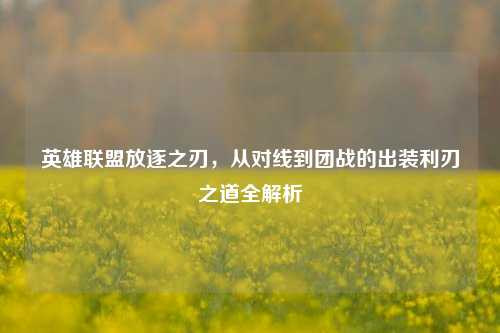 英雄联盟放逐之刃,从对线到团战的出装利刃之道全解析