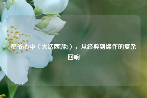 星爷心中〈大话西游3〉,从经典到续作的复杂回响