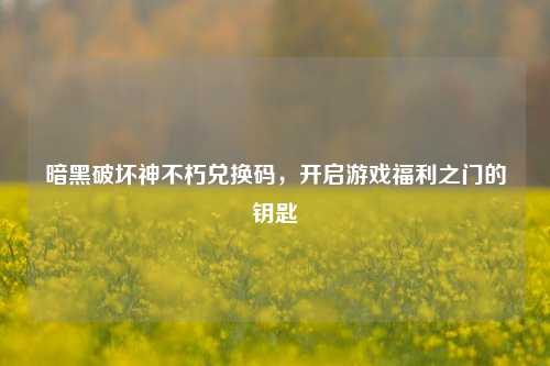 暗黑破坏神不朽兑换码,开启游戏福利之门的钥匙