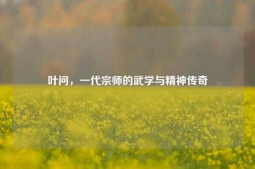 叶问,一代宗师的武学与精神传奇