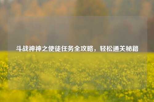斗战神神之使徒任务全攻略,轻松通关秘籍