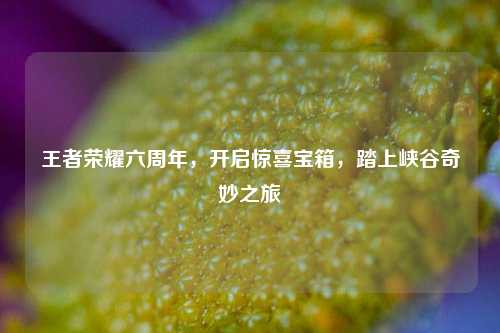 王者荣耀六周年,开启惊喜宝箱,踏上峡谷奇妙之旅