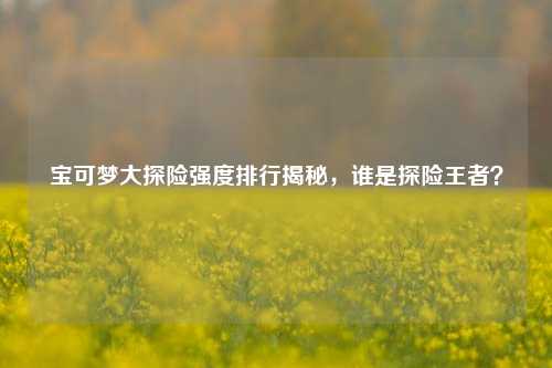 宝可梦大探险强度排行揭秘,谁是探险王者?