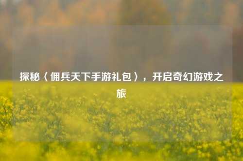 探秘〈佣兵天下手游礼包〉，开启奇幻游戏之旅