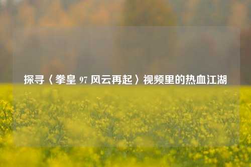 探寻〈拳皇 97 风云再起〉视频里的热血江湖